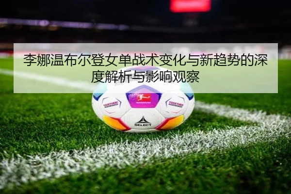 li-na-wen-bu-er-deng-nv-dan-zhan-shu-bian-hua-yu-xin-qu-shi-de-shen-du-jie-xi-yu-ying-xiang-guan-cha-2-986.jpg