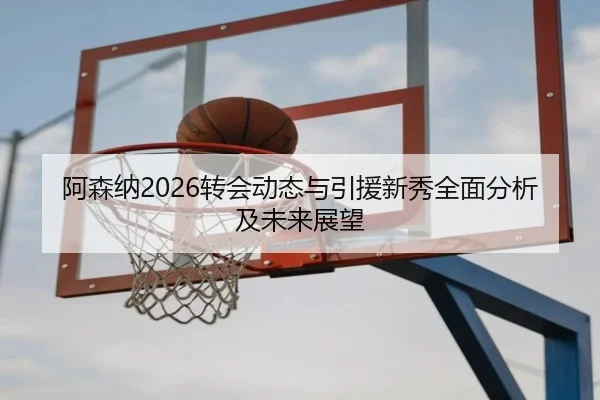 阿森纳2026转会动态与引援新秀全面分析及未来展望