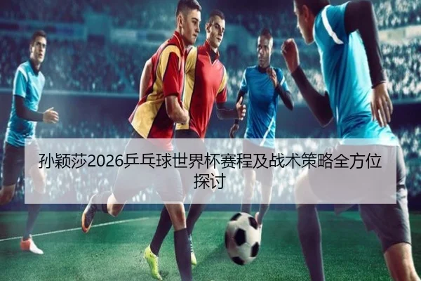 孙颖莎2026乒乓球世界杯赛程及战术策略全方位探讨