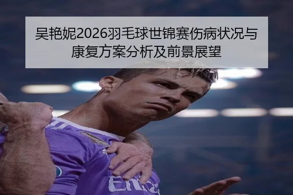 吴艳妮2026羽毛球世锦赛伤病状况与康复方案分析及前景展望