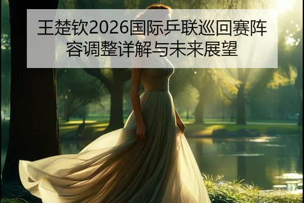 王楚钦2026国际乒联巡回赛阵容调整详解与未来展望
