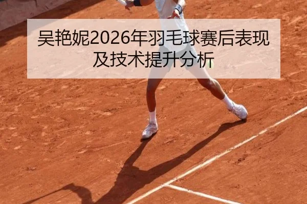 吴艳妮2026年羽毛球赛后表现及技术提升分析