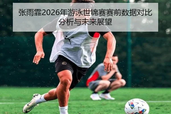 张雨霏2026年游泳世锦赛赛前数据对比分析与未来展望