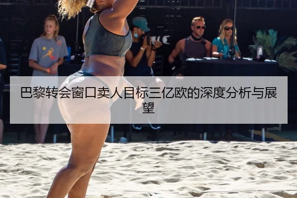 巴黎转会窗口卖人目标三亿欧的深度分析与展望